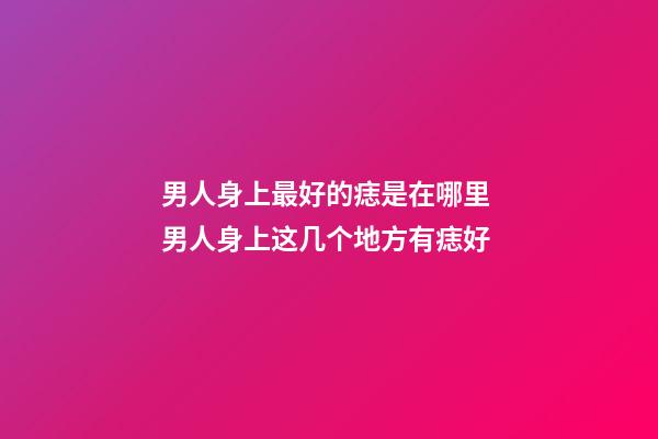 男人身上最好的痣是在哪里 男人身上这几个地方有痣好